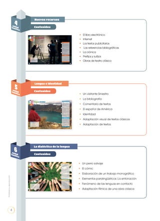 Prohibidasureproducción
4
Nuevos recursos
Lengua e identidad
La dialéctica de la lengua
4unidadtemática
5unidadtemática
6unidadtemática
4
Contenidos
Contenidos
Contenidos
•	 El libro electrónico
•	 Internet
•	 Los textos publicitarios
•	 Las referencias bibliográficas
•	 La crónica
•	 Prefijos y sufijos
•	 Obras de teatro clásico
•	 Un visitante Siniestro
•	 La bibliografía
•	 Comentario de textos
•	 El español de América
•	Identidad
•	 Adaptación visual de textos clásicos
•	 Adaptación de textos
•	 Un perro salvaje
•	 El cómic
•	 Elaboración de un trabajo monográfico
•	 Elementos paralingüísticos: La entonación
•	 Fenómeno de las lenguas en contacto
•	 Adaptación fílmica de una obra clásica
Prohibidasureproducción
4
 