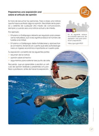 Preparemos una exposición oral
sobre el artículo de opinión
Es hora de escuchar tus opiniones. Trae a clase una noticia
que te haya suscitado alguna opinión. Recórtala de la pren-
sa u obtenla de cualquier otro medio de comunicación,
siempre y cuando sea una noticia actual y de interés.
Por ejemplo:
• 	El turismo a Galápagos debería ser regulado para preser-
var la naturaleza, aun si eso significa reducir el número de
turistas a la mitad.
• 	El turismo a Galápagos debe fortalecerse y aprovechar-
se al máximo, teniendo en cuenta que esta actividad ge-
nera un ingreso económico importante en nuestro país.
Tu exposición consistirá de las siguientes partes:
• 	resumen de la noticia
• 	opinión sobre el hecho
• 	argumentos para sostener ese punto de vista
Recuerda que ya aprendiste a escribir un artí-
culo de opinión realízalo y preséntalo a tu pro-
fesor o profesora antes de hacer la exposición.
En el siguiente enlace
encontrarás ejercicios de
expresión oral para prac-
ticar tu exposición.
https://goo.gl/inY9CF
TIC
http://goo.gl/9rIvfO
http://g
oo.gl/JoPmfL
PRODUCCIÓN DE TEXTOS REFLEXIÓN SOBRE LA LENGUA
LA LENGUA EN LA INTERACCIÓN
SOCIAL
COMUNICACIÓN ORAL
VARIEDADES LINGUISTICAS CULTURA ESCRITA
LITERATURA EN CONTEXTO ESCRITURA CREATIVA
Prohibidasureproducción
67
 