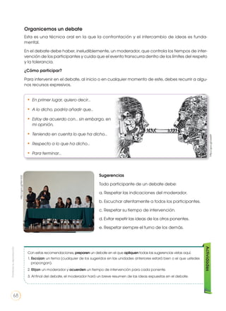 Organicemos un debate
Esta es una técnica oral en la que la confrontación y el intercambio de ideas es funda-
mental.
En el debate debe haber, ineludiblemente, un moderador, que controla los tiempos de inter-
vención de los participantes y cuida que el evento transcurra dentro de los límites del respeto
y la tolerancia.
¿Cómo participar?
Para intervenir en el debate, al inicio o en cualquier momento de este, debes recurrir a algu-
nos recursos expresivos.
http://goo.gl/9zn1bD
http://goo.gl/oxx6lY
• 	En primer lugar, quiero decir…
• 	A lo dicho, podría añadir que…
• 	Estoy de acuerdo con… sin embargo, en
mi opinión,
• 	Teniendo en cuenta lo que ha dicho…
• 	Respecto a lo que ha dicho…
• 	Para terminar…
Con estas recomendaciones, preparen un debate en el que apliquen todas las sugerencias vistas aquí.
1. Escojan un tema (cualquier de los sugeridos en las unidades anteriores estará bien o el que ustedes
propongan).
2. Elijan un moderador y acuerden un tiempo de intervención para cada ponente.
3. Al final del debate, el moderador hará un breve resumen de las ideas expuestas en el debate.
Actividades
Sugerencias
Todo participante de un debate debe:
a. Respetar las indicaciones del moderador.
b. Escuchar atentamente a todos los participantes.
c. Respetar su tiempo de intervención.
d. Evitar repetir las ideas de los otros ponentes.
e. Respetar siempre el turno de los demás.
Prohibidasureproducción
68
 