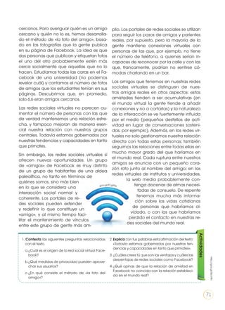cercanos. Para averiguar quién es un amigo
cercano y quién no lo es, hemos desarrolla-
do el método de «la foto del amigo», basa-
do en las fotografías que la gente publica
en su página de Facebook. La idea es que
dos personas que publican y etiquetan fotos
el uno del otro probablemente estén más
cerca socialmente que aquellas que no lo
hacen. Estudiamos todas las caras en el Fa-
cebook de una universidad (no podemos
revelar cuál) y contamos el número de fotos
de amigos que los estudiantes tenían en sus
páginas. Descubrimos que, en promedio,
solo 6,6 eran amigos cercanos.
Las redes sociales virtuales no parecen au-
mentar el número de personas con las que
de verdad mantenemos una relación estre-
cha, y tampoco mejoran de manera esen-
cial nuestra relación con nuestros grupos
centrales. Todavía estamos gobernados por
nuestras tendencias y capacidades en tanto
que primates.
Sin embargo, las redes sociales virtuales sí
ofrecen nuevas oportunidades. Un grupo
de «amigos» de Facebook es muy distinto
de un grupo de habitantes de una aldea
paleolítica, no tanto en términos de
quiénes somos, sino más bien
en lo que se considera una
interacción social normal y
coherente. Los portales de re-
des sociales pueden extender
y redefinir lo que constituye un
«amigo», y al mismo tiempo faci-
litar el mantenimiento de vínculos
entre este grupo de gente más am-
plio. Los portales de redes sociales se utilizan
para seguir los pasos de amigos y parientes
reales, por supuesto, pero la mayoría de la
gente mantiene conexiones virtuales con
personas de las que, por ejemplo, no tiene
el número de teléfono, a quienes serían in-
capaces de reconocer por la calle y con las
que, francamente, podrían no sentirse có-
modas charlando en un bar.
Los amigos que tenemos en nuestras redes
sociales virtuales se distinguen de nues-
tros amigos reales en otros aspectos: estas
amistades tienden a ser acumulativas (en
el mundo virtual la gente tiende a añadir
conexiones y no a cortarlas) y la naturaleza
de la interacción se ve fuertemente influida
por el medio (pequeños destellos de acti-
vidad en lugar de conversaciones sosteni-
das, por ejemplo). Además, en las redes vir-
tuales no solo gestionamos nuestra relación
directa con todas estas personas; también
seguimos las relaciones entre todas ellas en
mucho mayor grado del que haríamos en
el mundo real. Cada ruptura entre nuestros
amigos se anuncia con un pequeño cora-
zón roto junto al nombre del amigo; en las
redes virtuales de institutos y universidades,
la web media probablemente con-
tenga docenas de almas necesi-
tadas de consuelo. De repente
tenemos mucha más informa-
ción sobre las vidas cotidianas
de personas que habríamos ol-
vidado, o con las que habríamos
perdido el contacto en nuestras re-
des sociales del mundo real.
1. Contesta las siguientes preguntas relacionadas
con el texto.
a.	¿Cuál es el origen de la red social virtual Face-
book?
b.	¿Qué medidas de privacidad pueden aprove-
char sus usuarios?
c.	¿En qué consiste el método de «la foto del
amigo»?
2. Explica con tus palabras esta afirmación del texto:
«Todavía estamos gobernados por nuestras ten-
dencias y capacidades en tanto que primates».
3. ¿Cuáles crees tú que son las ventajas y cuáles las
desventajas de redes sociales como Facebook?
4.	¿Qué opinas de que la relación de amistad en
Facebook no coincida con la relación estableci-
da en el mundo real?
Actividades
http://goo.gl/5kcY8V
goo.gl/fCgPPe
71
 