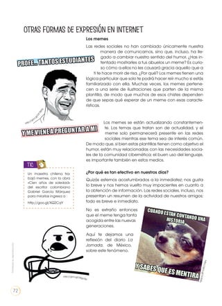 Los memes
Las redes sociales no han cambiado únicamente nuestra
manera de comunicarnos, sino que, incluso, ha lle-
gado a cambiar nuestro sentido del humor. ¿Has in-
tentado mostrarles a tus abuelos un meme? Es curio-
so cómo a ellos no les causará gracia aquello que a
ti te hace morir de risa. ¿Por qué? Los memes tienen una
lógica particular que solo te podrá hacer reír mucho si estás
familiarizado con ella. Muchas veces, los memes pertene-
cen a una serie de ilustraciones que parten de la misma
plantilla, de modo que muchos de esos chistes dependen
de que sepas qué esperar de un meme con esas caracte-
rísticas.
Los memes se están actualizando constantemen-
te. Los temas que tratan son de actualidad, y el
meme solo permanecerá presente en las redes
sociales mientras ese tema sea de interés común.
De modo que, si bien estas plantillas tienen como objetivo el
humor, están muy relacionadas con las necesidades socia-
les de la comunidad cibernética; el buen uso del lenguaje,
es importante también en estos medios.
¿Por qué es tan efectivo en nuestros días?
Quizás estemos acostumbrados a la inmediatez; nos gusta
lo breve y nos hemos vuelto muy impacientes en cuanto a
la obtención de información. Las redes sociales, incluso, nos
presentan un resumen de la actividad de nuestros amigos;
todo es breve e inmediato.
No es extraño entonces
que el meme tenga tanta
acogida entre las nuevas
generaciones.
Aquí te dejamos una
reflexión del diario La
Jornada, de México,
sobre este fenómeno.
Otras formas de expresión en Internet
http://goo.gl
/DF7BHa
http://goo.gl/34go5p
Un maestra chilena tra-
bajó memes, con la obra
«Cien años de soledad»
del escritor colombiano
Gabriel García Márquez
para mirarlas ingresa a :
http://goo.gl/XQ2CqY
TIC
http://goo.gl/VL5Nfv
Prohibidasureproducción
72
 