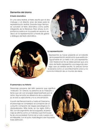 Elementos del drama
El texto dramático
En una obra teatral, el texto escrito por el dra-
maturgo o el director sirve de base para la
representación teatral. Durante largo tiempo,
se concibió al texto dramático como parte
integrante de la literatura. Pero ahora, la im-
portancia radica en la puesta en escena; es
decir, en la representación a través de gestos
y diálogos del texto dramático.
El personaje y su historia
Personaje proviene del latín persona que significa
‘máscara’. En Grecia, la persona es la máscara y
tenía que ver con el papel desempeñado por el
actor. Aquí el actor se diferencia de su persona-
je, es solo su ejecutante y no su encarnación.
A partir del Renacimiento y hasta el Clasicismo,
el personaje se complejiza: se compone de un
conjunto compacto de rasgos psicológicos in-
dividualizados. Más tarde, en los siglos XVIII y
XIX, con el surgimiento de la burguesía, el perso-
naje se afirma como un individuo que forma par-
te de una sociedad. Forma así un solo cuerpo con
el intérprete, con el actor, hasta llegar a ser imposible
toda distinción.
La representación
Representar es hacer presente en el instante
de la presentación escénica lo que existía an-
tiguamente en un texto o en una representa-
ción tradicional. No se debe pensar que una
obra de teatro representa «una segunda vez»
algo que ya estaba escrito. Es preciso tomar
la escena como un acontecimiento único y no
como la imitación de un mundo de ideas.
http:
//goo.gl/smgn5U
http
://goo.gl/SOSbKE
http://goo.gl/4
04gaA
Prohibidasureproducción
76
 