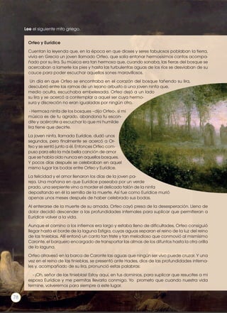 Orfeo y Eurídice
Cuentan la leyenda que, en la época en que dioses y seres fabulosos poblaban la tierra,
vivía en Grecia un joven llamado Orfeo, que solía entonar hermosísimos cantos acompa-
ñado por su lira. Su música era tan hermosa que, cuando sonaba, las fieras del bosque se
acercaban a lamerle los pies y hasta las turbulentas aguas de los ríos se desviaban de su
cauce para poder escuchar aquellos sones maravillosos.
Un día en que Orfeo se encontraba en el corazón del bosque tañendo su lira,
descubrió entre las ramas de un lejano arbusto a una joven ninfa que,
medio oculta, escuchaba embelesada. Orfeo dejó a un lado
su lira y se acercó a contemplar a aquel ser cuya hermo-
sura y discreción no eran igualadas por ningún otro.
- Hermosa ninfa de los bosques –dijo Orfeo-, si mi
música es de tu agrado, abandona tu escon-
dite y acércate a escuchar lo que mi humilde
lira tiene que decirte.
La joven ninfa, llamada Eurídice, dudó unos
segundos, pero finalmente se acercó a Or-
feo y se sentó junto a él. Entonces Orfeo com-
puso para ella la más bella canción de amor
que se había oído nunca en aquellos bosques.
Y pocos días después se celebraban en aquel
mismo lugar las bodas entre Orfeo y Eurídice.
La felicidad y el amor llenaron los días de la joven pa-
reja. Una mañana en que Eurídice paseaba por un verde
prado, una serpiente vino a morder el delicado talón de la ninfa
depositando en él la semilla de la muerte. Así fue como Eurídice murió
apenas unos meses después de haber celebrado sus bodas.
Al enterarse de la muerte de su amada, Orfeo cayó presa de la desesperación. Lleno de
dolor decidió descender a las profundidades infernales para suplicar que permitieran a
Eurídice volver a la vida.
Aunque el camino a los infiernos era largo y estaba lleno de dificultades, Orfeo consiguió
llegar hasta el borde de la laguna Estigia, cuyas aguas separan el reino de la luz del reino
de las tinieblas. Allí entonó un canto tan triste y tan melodioso que conmovió al mismísimo
Caronte, el barquero encargado de transportar las almas de los difuntos hasta la otra orilla
de la laguna.
Orfeo atravesó en la barca de Caronte las aguas que ningún ser vivo puede cruzar. Y una
vez en el reino de las tinieblas, se presentó ante Hades, dios de las profundidades inferna-
les y, acompañado de su lira, pronunció estas palabras:
- ¡Oh, señor de las tinieblas! Estoy aquí, en tus dominios, para suplicar que resucites a mi
esposa Eurídice y me permitas llevarla conmigo. Yo prometo que cuando nuestra vida
termine, volveremos para siempre a este lugar.
Lee el siguiente mito griego.
Prohibidasureproducción
78
 