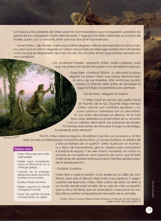 La música y las palabras de Orfeo eran tan conmovedoras que consiguieron paralizar las
penas de los castigados a sufrir eternamente. Y lograron también ablandar el corazón de
Hades, quien, por un instante, sintió que sus ojos se le humedecían.
- Joven Orfeo –dijo Hades-, hasta aquí habían llegado noticias de la excelencia de tu músi-
ca; pero nunca hasta tu llegada se habían escuchado en este lugar sonidos tan turbadores
como los que se desprenden de tu lira. Por eso, te concedo el don que solicitas, aunque con
una condición.
- ¡Oh, poderoso Hades! –exclamó Orfeo-. Haré cualquier cosa
que me pidas con tal de recuperar a mi amadísima esposa.
- Pues bien –continuó Plutón-, tu adorada Eurídice
seguirá tus pasos hasta que hayas abandonado
el reino de las tinieblas. Sólo entonces podrás
mirarla. Si intentas verla antes de atravesar la
laguna Estigia, la perderás para siempre.
- Así se hará –aseguró el músico.
Y Orfeo inició el camino de vuelta hacia
el mundo de la luz. Durante largo tiempo
Orfeo caminó por sombríos senderos y os-
curos caminos habitados por la penumbra.
En sus oídos retumbaba el silencio. Ni el más
leve ruido delataba la proximidad de su amada.
Y en su cabeza resonaban las palabras de Hades:
“Si intentas verla antes de atravesar la laguna de Estigia,
la perderás para siempre”.
Por fin, Orfeo divisó la laguna. Allí estaba Caronte con su barca y, al otro
lado, la vida y la felicidad en compañía de Eurídice. ¿O acaso Eurídice no estaba allí
y sólo se trataba de un sueño?. Orfeo dudó por un momen-
to y, lleno de impaciencia, giró la cabeza para comprobar
si Eurídice le seguía. Y en ese mismo momento vio como su
amada se convertía en una columna de humo que él trató
inútilmente de apresar entre sus brazos mientras gritaba preso
de la desesperación:
- Eurídice, Eurídice...
Orfeo lloró y suplicó perdón a los dioses por su falta de con-
fianza, pero sólo el silencio respondió a sus súplicas. Y, según
cuentan las leyendas, Orfeo, triste y lleno de dolor, se retiró a
un monte donde pasó el resto de su vida sin más compañía
que su lira y las fieras que se acercaban a escuchar los me-
lancólicos cantos compuestos en recuerdo de su amada.
Ovidio. Orfeo y Eurídice. Metamorfosis. Extraído el 19 de julio de 2016 desde la
página web: http://goo.gl/IFxY1f
http://goo.gl/W6IteP
http://goo.gl/guSgSa
•	Orfeo: Personaje de la mito-
logía griega.
•	Hades: lugar considerado
como el inframundo en la
mitología griega.
•	Caronte: en la mitología
griega era aquel que trans-
portaba a los muertos.
•	Eurídice: Mujer de Orfeo.
•	Estigia: Laguna por donde
navegaba Caronte
•	Divisó: Ver, percibir, aunque
confusamente, un objeto.
Palabras claves
79
 