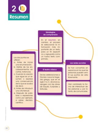 2
Resumen
Estrategias
de comprensión
Las redes sociales
Los dos puntos se
utilizan:
a. Antes de iniciar
una enumeración.
b. Detrás de los en-
cabezamientos en
cartas, instancias.
c. Cuando la oración
que sigue es un re-
sumen o expresa
una consecuencia
de lo que se acaba
de decir.
d. Antes de introducir
una cita textual.
e. Después de pala-
bras o expresiones
como por ejemplo,
a saber, declaro,
certifico.
Se han convertido en
espacios en los que las
personas pueden emi-
tir sus puntos de vista
libremente.
Han cambiado la for-
ma de interactuar de
las personas y, por lo
tanto, de comunicarse.
El teatro clásico
De las celebraciones a
Dionisio nace la trage-
dia griega, que en el
siglo V a. C. alcanza su
apogeo con las obras
de Esquilo, Eurípides y
Sófocles.
En el resumen, en
cambio, el proceso
es seleccionar la in-
formación más im-
portante de un texto,
para un fin específi-
co, y agruparla como
un nuevo texto com-
primido.
Prohibidasureproducción
82
 
