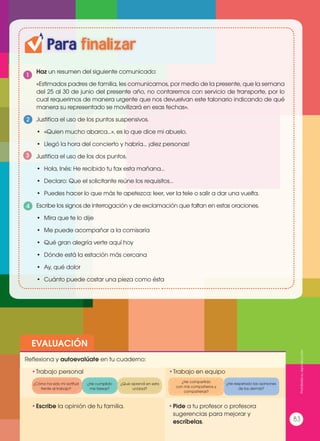 Para finalizar
1
2
4
3
EVALUACIÓN
•	Escribe la opinión de tu familia. •	Pide a tu profesor o profesora
sugerencias para mejorar y
escríbelas.
•	Trabajo personal
Reflexiona y autoevalúate en tu cuaderno:
•	Trabajo en equipo
¿Cómo ha sido mi actitud
frente al trabajo?
¿He compartido
con mis compañeros y
compañeras?
¿He cumplido
mis tareas?
¿He respetado las opiniones
de los demás?
¿Qué aprendí en esta
unidad?
Haz un resumen del siguiente comunicado:
«Estimados padres de familia, les comunicamos, por medio de la presente, que la semana
del 25 al 30 de junio del presente año, no contaremos con servicio de transporte, por lo
cual requerimos de manera urgente que nos devuelvan este talonario indicando de qué
manera su representado se movilizará en esas fechas».
Justifica el uso de los puntos suspensivos.
•	 «Quien mucho abarca…», es lo que dice mi abuelo.
•	 Llegó la hora del concierto y habría… ¡diez personas!
Justifica el uso de los dos puntos.
•	 Hola, Inés: He recibido tu fax esta mañana…
•	 Declaro: Que el solicitante reúne los requisitos…
•	 Puedes hacer lo que más te apetezca: leer, ver la tele o salir a dar una vuelta.
Escribe los signos de interrogación y de exclamación que faltan en estas oraciones.
•	 Mira que te lo dije
•	 Me puede acompañar a la comisaría
•	 Qué gran alegría verte aquí hoy
•	 Dónde está la estación más cercana
•	 Ay, qué dolor
•	 Cuánto puede costar una pieza como ésta
Prohibidasureproducción
83
 
