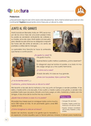 Lectura
Junto al río Ganges
Arati (nacida en Benarés, India, en 1991) es la ma-
yor de los cinco hijos de una joven pareja india.
Su padre es vendedor ambulante de collares y
su madre, ama de casa. Arati asiste a la escuela,
pero desde los seis años se ve obligada a repartir
las horas del día entre el estudio y la venta de
postales a orillas del río Ganges.
La periodista Ima Sanchís le hace la entrevista
que tienes a continuación.
¿Te gusta tu casa? Sí,
me gusta mucho.
Apenas tiene cuatro metros cuadrados, ¿cómo duermen?
En diagonal: aquí se tumba mi padre, a su lado mi ma-
dre, luego vengo yo y mis cuatro hermanos.
¿Y cómo es tu casa?
Al lado de esta, mi casa es muy grande.
¿Vives con tus padres, hijos y primos? No.
¿Y no te sientes sola? (...)
Cuéntame, ¿cómo transcurre un día en tu vida?
Me levanto a las seis de la mañana y me voy junto al Ganges a vender postales. A las
siete y media entro a la escuela. A las cuatro y media vuelvo a los ghats, a vender más
postales hasta que oscurece. Estudio una hora, juego un rato, meriendo y hablo con mis
amigos. A las once de la noche me voy a dormir.
¿Quién trae el dinero a casa: tú o tu padre?
Mi padre hay meses que no consigue nada; como mucho
saca 300 rupias al mes. Yo en promedio gano unas 800
rupias al mes.
¿Cómo imaginas tu vida en el futuro?
Quiero ser doctora, ayudar a la gente que lo necesita y,
en especial, a todos aquellos que no tienen piernas o brazos, ni dinero para medicinas.
Prelectura
¿Has pensado alguna vez cómo es la vida de personas de tu misma edad que viven en otro
continente? Explica brevemente cómo trascurre un día en tu vida.
http://goo.gl/vZ86W5
http://goo.gl/D4fk3e
COMPRENSIÓN DE TEXTO
ICONOS LENGUA Y
PRODUCCIÓN DE TEXTOS REFL
LA LENGUA EN LA INTERACCIÓN
SOCIAL
VARIEDADES LINGUISTICAS
LITERATURA EN CONTEXTO
•	Ganges: Río de India
•	Postales: Tarjeta postal ilus-
trada por una de sus caras
•	Rupias: Unidad monetaria
de la India, Pakistán y otros
países.
Palabras claves
Prohibidasureproducción
86
 