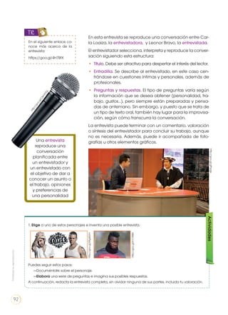 En esta entrevista se reproduce una conversación entre Car-
la Loaiza, la entrevistadora, y Leonor Bravo, la entrevistada.
El entrevistador selecciona, interpreta y reproduce la conver-
sación siguiendo esta estructura:
•	 Título. Debe ser atractivo para despertar el interés del lector.
•	 Entradilla. Se describe al entrevistado, en este caso cen-
trándose en cuestiones íntimas y personales, además de
profesionales.
•	 Preguntas y respuestas. El tipo de preguntas varía según
la información que se desea obtener (personalidad, tra-
bajo, gustos…), pero siempre están preparadas y pensa-
das de antemano. Sin embargo, y puesto que se trata de
un tipo de texto oral, también hay lugar para la improvisa-
ción, según cómo transcurra la conversación.
La entrevista puede terminar con un comentario, valoración
o síntesis del entrevistador para concluir su trabajo, aunque
no es necesaria. Además, puede ir acompañada de foto-
grafías u otros elementos gráficos.Una entrevista
reproduce una
conversación
planificada entre
un entrevistador y
un entrevistado con
el objetivo de dar a
conocer un asunto o
el trabajo, opiniones
y preferencias de
una personalidad
En el siguiente enlace co-
noce más acerca de la
entrevista:
https://goo.gl/4H7BtX
TIC
1. Elige a uno de estos personajes e inventa una posible entrevista.
Puedes seguir estos pasos:
—Documéntate sobre el personaje.
—Elabora una serie de preguntas e imagina sus posibles respuestas.
A continuación, redacta la entrevista completa, sin olvidar ninguna de sus partes, incluida tu valoración.
Actividades
http://goo.gl/Mg44Jm
http://goo.gl/X1ONB3
http://goo.gl/gPrpge
http://goo.gl/OeGHZg
Prohibidasureproducción
92
 