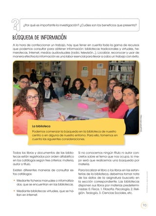 Búsqueda de información
A la hora de confeccionar un trabajo, hay que tener en cuenta toda la gama de recursos
que podemos consultar para obtener información: bibliotecas tradicionales y virtuales, he-
merotecas, Internet, medios audiovisuales (radio, televisión…). Localizar, reconocer y usar de
manera efectiva la información es una labor esencial para llevar a cabo un trabajo con éxito.
Todos los libros y documentos de las biblio-
tecas están registrados por orden alfabético
en los catálogos según tres criterios: materia,
autor o título.
Existen diferentes maneras de consultar es-
tos catálogos:
•	Mediante ficheros manuales o informatiza-
dos, que se encuentran en las bibliotecas.
•	Mediante bibliotecas virtuales, que se ha-
llan en Internet.
Si no conocemos ningún título ni autor con-
cretos sobre el tema que nos ocupa, lo me-
jor será que realicemos una búsqueda por
materia.
Para localizar el libro o los libros en las estan-
terías de la biblioteca, debemos tomar nota
de los datos de la asignatura buscarlo en
la sección correspondiente. Las bibliotecas
disponen sus libros por materias predetermi-
nadas: 0. Física, 1. Filosofía. Psicología, 2. Reli-
gión. Teología, 3. Ciencias Sociales, etc.
La biblioteca
Podemos comenzar la búsqueda en la biblioteca de nuestro
centro o en alguna de nuestro entorno. Para ello, tomemos en
cuenta las siguientes consideraciones.
https://goo.gl/gP315Z
¿Por qué es importante la investigación? ¿Cuáles son los beneficios que presenta?
Prohibidasureproducción
93
 