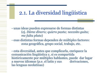 2.1. La diversidad lingüística   -  unas ideas pueden expresarse de formas distintas  (ej.  Dáme dinero; quiero pasta; necesito guita;  me falta plata ) - esas distintas formas dependen de múltiples factores:  zona geográfica, grupo social, trabajo, etc. -  esta diversidad, antes que complicarla, enriquece la  comunicación lingüística y, si es compartida  históricamente por múltiples hablantes, puede  dar lugar a nuevos idiomas (p.e. el latín y sus  derivaciones, las lenguas neolatinas) 