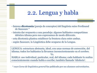 2.2. Lengua y habla   - famosa  dicotomía  (pareja de conceptos) del lingüista suizo Ferdinand de Saussure * - intenta dar respuesta a una paradoja: algunos hablantes compartimos idéntico idioma pero nos expresamos de modo diferente. - esta dicotomía plantea establecer la frontera clara entre ambas. - según Saussure, la Lingüística debe ocuparse de la Lengua. LENGUA: estructura abstracta, ideal, con unas normas de corrección, del idioma; todos los hablantes la llevamos inconscientemente en el cerebro. Vs. HABLA: uso individual, particular, real, del idioma; cada hablante lo realiza conscientemente cuando habla o escribe; también llamado ‘idiolecto’. * cuyo  Curso de lingüística general  fue publicado por sus alumnos universitarios. 
