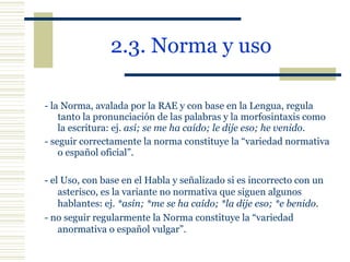 2.3. Norma y uso   - la Norma, avalada por la RAE y con base en la Lengua, regula tanto la pronunciación de las palabras y la morfosintaxis como la escritura: ej.  así; se me ha caído; le dije eso; he venido . - seguir correctamente la norma constituye la “variedad normativa o español oficial”. - el Uso, con base en el Habla y señalizado si es incorrecto con un asterisco, es la variante no normativa que siguen algunos hablantes: ej.  *asín; *me se ha caído; *la dije eso; *e benido . - no seguir regularmente la Norma constituye la “variedad anormativa o español vulgar”. 