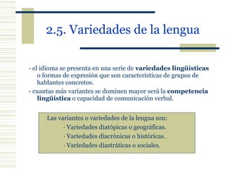2.5. Variedades de la lengua   - el idioma se presenta en una serie de  variedades lingüísticas  o formas de expresión que son características de grupos de hablantes concretos. - cuantas más variantes se dominen mayor será la  competencia lingüística  o capacidad de comunicación verbal. Las variantes o variedades de la lengua son: · Variedades diatópicas o geográficas. · Variedades diacrónicas o históricas. · Variedades diastráticas o sociales. 
