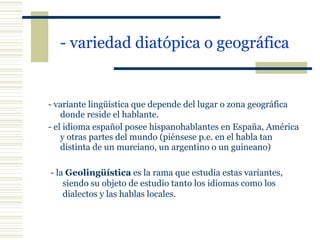 - variedad diatópica o geográfica   - variante lingüística que depende del lugar o zona geográfica donde reside el hablante. - el idioma español posee hispanohablantes en España, América y otras partes del mundo (piénsese p.e. en el habla tan distinta de un murciano, un argentino o un guineano) - la  Geolingüística  es la rama que estudia estas variantes, siendo su objeto de estudio tanto los idiomas como los dialectos y las hablas locales. 