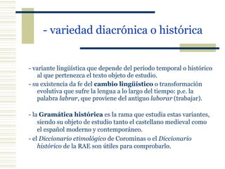 - variedad diacrónica o histórica   - variante lingüística que depende del período temporal o histórico al que pertenezca el texto objeto de estudio. - su existencia da fe del  cambio lingüístico  o transformación evolutiva que sufre la lengua a lo largo del tiempo: p.e. la palabra  labrar , que proviene del antiguo  laborar  (trabajar). - la  Gramática histórica  es la rama que estudia estas variantes, siendo su objeto de estudio tanto el castellano medieval como el español moderno y contemporáneo. - el  Diccionario etimológico  de Corominas o el  Diccionario histórico  de la RAE son útiles para comprobarlo. 