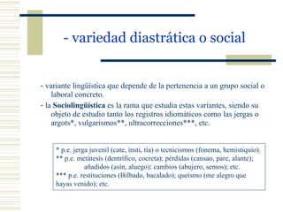 - variedad diastrática o social   -  variante lingüística que depende de la pertenencia a un grupo social o laboral concreto. -  la  Sociolingüística  es la rama que estudia estas variantes, siendo su objeto de estudio tanto los registros idiomáticos como las jergas o argots*, vulgarismos**, ultracorrecciones***, etc. * p.e. jerga juvenil (cate, insti, tía) o tecnicismos (fonema, hemistiquio). ** p.e. metátesis (dentrífico, cocreta); pérdidas (cansao, pare, alante);  añadidos (asín, aluego); cambios (abujero, semos); etc. *** p.e. restituciones (Bilbado, bacalado); queísmo (me alegro que  hayas venido); etc. 