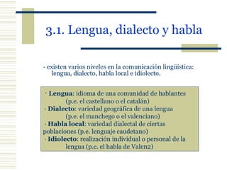 3.1. Lengua, dialecto y habla   -  existen varios niveles en la comunicación lingüística: lengua, dialecto, habla local e idiolecto. ·  Lengua : idioma de una comunidad de hablantes  (p.e. el castellano o el catalán) ·  Dialecto : variedad geográfica de una lengua  (p.e. el manchego o el valenciano) ·  Habla local : variedad dialectal de ciertas  poblaciones (p.e. lenguaje caudetano) ·  Idiolecto : realización individual o personal de la  lengua (p.e. el habla de Valen2) 
