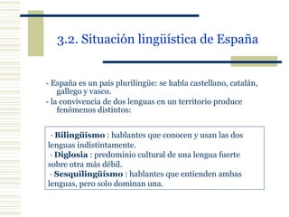 3.2. Situación lingüística de España   -  España es un país plurilingüe: se habla castellano, catalán, gallego y vasco. -  la convivencia de dos lenguas en un territorio produce fenómenos distintos: ·  Bilingüísmo  : hablantes que conocen y usan las dos  lenguas indistintamente. ·  Diglosia  : predominio cultural de una lengua fuerte  sobre otra más débil. ·  Sesquilingüísmo  : hablantes que entienden ambas  lenguas, pero solo dominan una. 