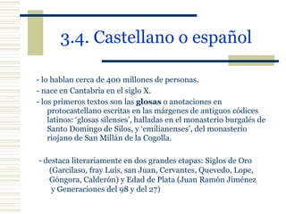 3.4. Castellano o español   - lo hablan cerca de 400 millones de personas. - nace en Cantabria en el siglo X. - los primeros textos son las  glosas  o anotaciones en protocastellano escritas en las márgenes de antiguos códices latinos: ‘glosas silenses’, halladas en el monasterio burgalés de Santo Domingo de Silos, y ‘emilianenses’, del monasterio riojano de San Millán de la Cogolla. - destaca literariamente en dos grandes etapas: Siglos de Oro (Garcilaso, fray Luis, san Juan, Cervantes, Quevedo, Lope, Góngora, Calderón) y Edad de Plata (Juan Ramón Jiménez  y Generaciones del 98 y del 27) 