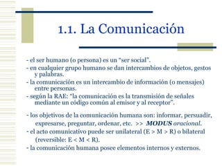 1.1. La Comunicación   - el ser humano (o persona) es un “ser social”. - en cualquier grupo humano se dan intercambios de objetos, gestos  y palabras. - la comunicación es un intercambio de información (o mensajes) entre personas. - según la RAE: “la comunicación es la transmisión de señales mediante un código común al emisor y al receptor”. los objetivos de la comunicación humana son: informar, persuadir, expresarse, preguntar, ordenar, etc.  >>  MODUS  oracional . el acto comunicativo puede ser unilateral (E > M > R) o bilateral (reversible: E < M < R). la comunicación humana posee elementos internos y externos. 