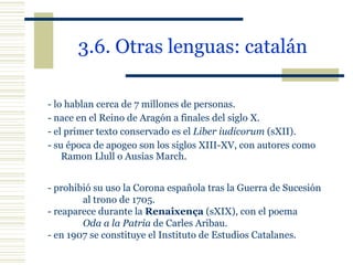 3.6. Otras lenguas: catalán   - lo hablan cerca de 7 millones de personas.  - nace en el Reino de Aragón a finales del siglo X.  - el primer texto conservado es el  Liber iudicorum  (sXII). - su época de apogeo son los siglos XIII-XV, con autores como Ramon Llull o Ausias March. - prohibió su uso la Corona española tras la Guerra de Sucesión  al trono de 1705. - reaparece durante la  Renaixença  (sXIX), con el poema  Oda a la Patria  de Carles Aribau. - en 1907 se constituye el Instituto de Estudios Catalanes. 
