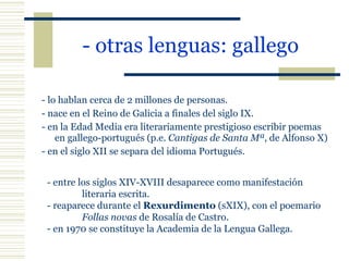 - otras lenguas: gallego   - lo hablan cerca de 2 millones de personas. - nace en el Reino de Galicia a finales del siglo IX. - en la Edad Media era literariamente prestigioso escribir poemas en gallego-portugués (p.e.  Cantigas de Santa Mª , de Alfonso X) - en el siglo XII se separa del idioma Portugués. - entre los siglos XIV-XVIII desaparece como manifestación  literaria escrita. - reaparece durante el  Rexurdimento  (sXIX), con el poemario  Follas novas  de Rosalía de Castro. - en 1970 se constituye la Academia de la Lengua Gallega. 