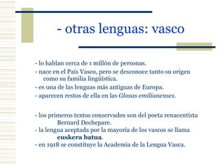 - otras lenguas: vasco   - lo hablan cerca de 1 millón de personas. - nace en el País Vasco, pero se desconoce tanto su origen como su familia lingüística. - es una de las lenguas más antiguas de Europa. - aparecen restos de ella en las  Glosas emilianenses . - los primeros textos conservados son del poeta renacentista  Bernard Dechepare. - la lengua aceptada por la mayoría de los vascos se llama  euskera batua . - en 1918 se constituye la Academia de la Lengua Vasca. 