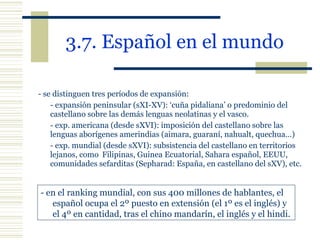 3.7. Español en el mundo   - se distinguen tres períodos de expansión: - expansión peninsular (sXI-XV): ‘cuña pidaliana’ o predominio del castellano sobre las demás lenguas neolatinas y el vasco. - exp. americana (desde sXVI): imposición del castellano sobre las lenguas aborígenes amerindias (aimara, guaraní, nahualt, quechua…) - exp. mundial (desde sXVI): subsistencia del castellano en territorios lejanos, como  Filipinas, Guinea Ecuatorial, Sahara español, EEUU, comunidades sefarditas (Sepharad: España, en castellano del sXV), etc. - en el ranking mundial, con sus 400 millones de hablantes, el español ocupa el 2º puesto en extensión (el 1º es el inglés) y  el 4º en cantidad, tras el chino mandarín, el inglés y el hindi. 