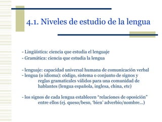 4.1. Niveles de estudio de la lengua   - Lingüística: ciencia que estudia el lenguaje - Gramática: ciencia que estudia la lengua - lenguaje: capacidad universal humana de comunicación verbal lengua (o idioma): código, sistema o conjunto de signos y  reglas gramaticales válidos para una comunidad de  hablantes (lengua española, inglesa, china, etc) - los signos de cada lengua establecen “relaciones de oposición”  entre ellos (ej. queso/beso, ‘bien’ adverbio/nombre...) 