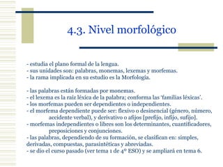 4.3. Nivel morfológico   - estudia el plano formal de la lengua. - sus unidades son: palabras, monemas, lexemas y morfemas. - la rama implicada en su estudio es la Morfología. - las palabras están formadas por monemas. - el lexema es la raíz léxica de la palabra; conforma las ‘familias léxicas’. - los morfemas pueden ser dependientes o independientes. - el morfema dependiente puede ser: flexivo o desinencial (género, número,  accidente verbal), y derivativo o afijos [prefijo, infijo, sufijo]. - morfemas independientes o libres son los determinantes, cuantificadores,  preposiciones y conjunciones. - las palabras, dependiendo de su formación, se clasifican en: simples,  derivadas, compuestas, parasintéticas y abreviadas. - se dio el curso pasado (ver tema 1 de 4º ESO) y se ampliará en tema 6. 