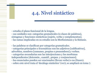 4.4. Nivel sintáctico   - estudia el plano funcional de la lengua. - sus unidades son: categorías gramaticales (o clases de palabras),  sintagmas y funciones sintácticas [sujeto, verbo y complementos]. - las ramas implicadas en su estudio son la Morfosintaxis y la Sintaxis. - las palabras se clasifican por categorías gramaticales. - categorías principales o lexemáticas son los adjetivos [calificativos],  adverbios, nombres [comunes, propios o pronombres] y verbos. - categorías secundarias son las interjecciones y los morfemas  independientes [determin., cuantif., prepos. y conjunciones]. - los enunciados pueden ser oracionales (llevan verbo) o no (frases). - sobre este nivel trata el ‘decálogo sintáctico’ (ver); se ampliará en tema 7. 