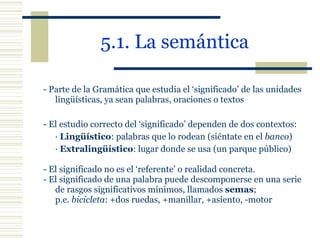 5.1. La semántica   - Parte de la Gramática que estudia el ‘significado’ de las unidades lingüísticas, ya sean palabras, oraciones o textos   - El estudio correcto del ‘significado’ dependen de dos contextos: ·  Lingüístico : palabras que lo rodean (siéntate en el  banco ) ·  Extralingüístico : lugar donde se usa (un parque público) - El significado no es el ‘referente’ o realidad concreta. - El significado de una palabra puede descomponerse en una serie de rasgos significativos mínimos, llamados  semas ;  p.e.  bicicleta : +dos ruedas, +manillar, +asiento, -motor 