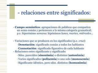 - relaciones entre significados: -  Campo semántico : agrupaciones de palabras que comparten un sema común y pertenecen a la misma categoría gramatical;  p.e. hiperónimo  semana : hipónimos  lunes, martes, miércoles...   - Variaciones que se producen en los significados (p.e.  cruz ): ·  Denotación : significado común a todos los hablantes ·  Connotación : significado figurativo de cada hablante - Relaciones entre significante y significado: · Sdos. parecidos ( sinonimia ) o distintos ( antonimia ) · Varios significados ( polisemia ) o uno solo ( monosemia ) · Significante idéntico, pero sdos. distintos ( homonimia ) 
