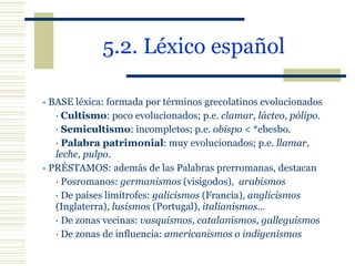 5.2. Léxico español   - BASE léxica: formada por términos grecolatinos evolucionados ·  Cultismo : poco evolucionados; p.e.  clamar, lácteo, pólipo . ·  Semicultismo : incompletos; p.e.  obispo  < *ebesbo. ·  Palabra patrimonial : muy evolucionados; p.e.  llamar,  leche, pulpo . - PRÉSTAMOS: además de las Palabras prerromanas, destacan  · Posromanos:  germanismos  (visigodos) ,  arabismos   · De países limítrofes:  galicismos  (Francia),  anglicismos   (Inglaterra),  lusismos  (Portugal),  italianismos … · De zonas vecinas:  vasquismos, catalanismos, galleguismos · De zonas de influencia:  americanismos o indigenismos   