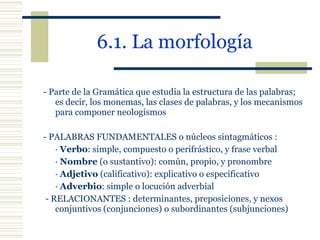6.1. La morfología   - Parte de la Gramática que estudia la estructura de las palabras; es decir, los monemas, las clases de palabras, y los mecanismos para componer neologismos   - PALABRAS FUNDAMENTALES o núcleos sintagmáticos : ·  Verbo : simple, compuesto o perifrástico, y frase verbal ·  Nombre  (o sustantivo): común, propio, y pronombre ·  Adjetivo  (calificativo): explicativo o especificativo ·  Adverbio : simple o locución adverbial   - RELACIONANTES : determinantes, preposiciones, y nexos conjuntivos (conjunciones) o subordinantes (subjunciones) 
