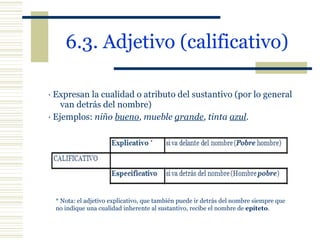 6.3. Adjetivo (calificativo) · Expresan la cualidad o atributo del sustantivo (por lo general van detrás del nombre)  · Ejemplos:  niño  bueno , mueble  grande , tinta  azul . * Nota: el adjetivo explicativo, que también puede ir detrás del nombre siempre que no indique una cualidad inherente al sustantivo, recibe el nombre de  epíteto . 