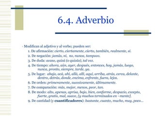 6.4. Adverbio · Modifican al adjetivo y al verbo; pueden ser: 1. De afirmación:  cierto, ciertamente, cierto, también, realmente, sí . 2. De negación:  jamás, ni,  no, nunca, tampoco . 3. De duda:  acaso, quizá (o quizás), tal vez . 4. De tiempo:  ahora, aún, ayer, después, entonces, hoy, jamás, luego,  nunca, pronto, siempre, tarde, ya . 5. De lugar:  abajo, acá, ahí, allá, allí, aquí, arriba, atrás, cerca, delante,  dentro, detrás, donde, encima, enfrente, fuera, lejos . 6. De orden:  primeramente, sucesivamente, últimamente . 7. De comparación:  más, mejor, menos, peor, tan . 8. De modo:  alto, apenas, aprisa, bajo,  bien, conforme, despacio, excepto,  fuerte, gratis, mal, suave, [y muchos terminados en –mente] . 9. De cantidad (y  cuantificadores ):  bastante, cuanto, mucho, muy, poco … 
