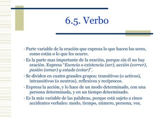 6.5. Verbo · Parte variable de la oración que expresa lo que hacen los seres, como están o lo que les ocurre. ·  Es la parte mas importante de la oración, porque sin él no hay oración. Expresa “ Esencia o existencia (ser), acción (correr), pasión (amar) y estado (estar) ”. · Se dividen en cuatro grandes grupos: transitivos (o activos), intransitivos (o neutros), reflexivos y recíprocos. · Expresa la acción, y lo hace de un modo determinado, con una persona determinada, y en un tiempo determinado. · Es la más variable de las palabras, porque está sujeto a cinco accidentes verbales: modo, tiempo, número, persona, voz. 
