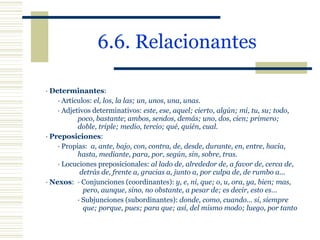 6.6. Relacionantes ·  Determinantes : · Artículos:  el, los, la las; un, unos, una, unas. · Adjetivos determinativos:  este, ese, aquel; cierto, algún; mi, tu, su; todo,  poco, bastante ;  ambos, sendos, demás; uno, dos, cien; primero;  doble, triple; medio, tercio; qué, quién, cual. ·  Preposiciones : · Propias:  a, ante, bajo, con, contra, de, desde, durante, en, entre, hacia,  hasta, mediante, para, por, según, sin, sobre, tras . · Locuciones preposicionales:  al lado de, alrededor de, a favor de, cerca de,   detrás de, frente a, gracias a, junto a, por culpa de, de rumbo a.. . ·  Nexos : · Conjunciones (coordinantes):  y, e, ni, que; o, u, ora, ya, bien; mas,    pero, aunque, sino, no obstante, a pesar de; es decir, esto es… · Subjunciones (subordinantes):  donde, como, cuando… si, siempre    que; porque, pues; para que; así, del mismo modo; luego, por tanto 
