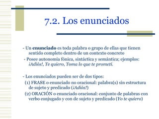 7.2. Los enunciados   - Un  enunciado  es toda palabra o grupo de ellas que tienen sentido completo dentro de un contexto concreto   - Posee autonomía fónica, sintáctica y semántica; ejemplos:  ¡Adiós!, Te quiero, Toma lo que te prometí . - Los enunciados pueden ser de dos tipos: (1) FRASE o enunciado no oracional: palabra(s) sin estructura de sujeto y predicado ( ¡Adiós! ) (2) ORACIÓN o enunciado oracional: conjunto de palabras con verbo conjugado y con de sujeto y predicado ( Yo te quiero ) 