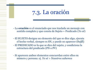 7.3. La oración   - La  oración  es el enunciado que nos traslada un mensaje con sentido completo y que consta de Sujeto + Predicado ( Yo sé ) - El SUJETO designa un elemento del que se dice algo, ejecuta  el hecho verbal, siempre es SN, y puede no aparecer (Suj Ø) - El PREDICADO es lo que se dice del sujeto, y condiciona la estructura del predicado (PN o PV) -  Si aparecen ambos elementos concuerdan entre ellos en número y persona: ej.  Yo sé > Nosotros sabemos 
