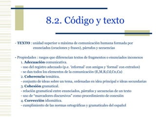8.2. Código y texto   -  TEXTO  : unidad superior o máxima de comunicación humana formada por    enunciados (oraciones y frases), párrafos y secuencias -  Propiedades : rasgos que diferencian textos de fragmentos o enunciados inconexos  1.  Adecuación  comunicativa.  - uso del registro adecuado (p.e. ‘informal’ con amigos y ‘formal’ con extraños) - se dan todos los elementos de la comunicación (E,M,R,Cd,Cn,Ca) 2.  Coherencia  temática. - conjunto de ideas sobre un tema, ordenadas en idea principal e ideas secundarias  3.  Cohesión  gramatical. - relación gramatical entre enunciados, párrafos y secuencias de un texto - uso de “marcadores discursivos” como procedimiento de conexión   4.  Corrección  idiomática.   - cumplimiento de las normas ortográficas y gramaticales del español 