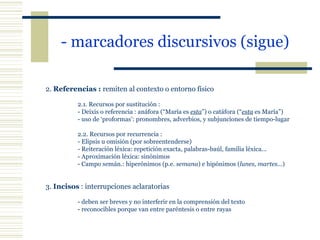 - marcadores discursivos (sigue)   2.  Referencias :  remiten al contexto o entorno físico   2.1. Recursos por sustitución : - Deixis o referencia : anáfora (“María es  esta ”) o catáfora (“ esta  es María”) - uso de ‘proformas’: pronombres, adverbios, y subjunciones de tiempo-lugar   2.2. Recursos por recurrencia : - Elipsis u omisión (por sobreentenderse) - Reiteración léxica: repetición exacta, palabras-baúl, familia léxica... - Aproximación léxica: sinónimos - Campo semán.: hiperónimos (p.e.  semana ) e hipónimos ( lunes, martes... )   3.  Incisos  : interrupciones aclaratorias   - deben ser breves y no interferir en la comprensión del texto - reconocibles porque van entre paréntesis o entre rayas 