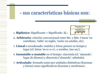 - sus características básicas son: 1.   Biplánico : Significante + Significado. Ej.: 2.   Arbitrario : relación convencional entre Ste. y Sdo. (‘mesa’ en  castellano, ‘table’ en inglés, ‘taula’ en catalán, etc). 3.  Lineal  o encadenado: sonidos y letras poseen su tiempo y  lugar (cf. letras ‘m+e+s+a’, o sonidos /me-sa/). 4.  Inmutable o mutable  en el tiempo: sincronía (cf. ‘alameda’:  lugar de álamos) y diacronía (‘alameda’: arboleda). 5.  Articulado : formado tanto por unidades distintivas (fonemas  y letras) como significativas (lexemas y morfemas). 