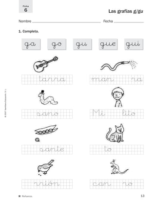 13
©2007SantillanaEducación,S.L.
Las grafías g/gu
Nombre Fecha
Ficha
6
■ Refuerzo.
1. Completa.
gå go g¤ guæ guı
tarrå mån rå
®rióØ cån ro
M|i litosåno
såntæ to
825484 _ 0001-0096.qxd 20/11/06 09:25 Página 13
 