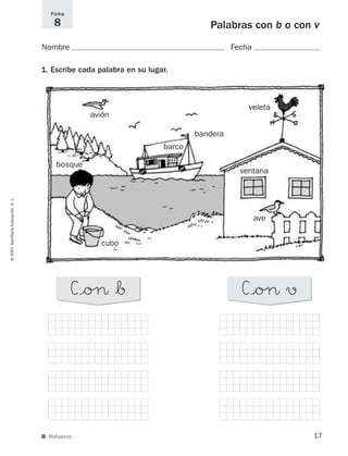 17
©2007SantillanaEducación,S.L.
Ficha
8
■ Refuerzo.
Palabras con b o con v
Nombre Fecha
1. Escribe cada palabra en su lugar.
C°oØ*b C°oØ v
barco
veleta
cubo
bosque
ventana
avión
ave
bandera
825484 _ 0001-0096.qxd 20/11/06 09:25 Página 17
 