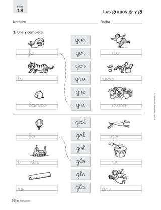 3636
©2007SantillanaEducación,S.L.
Los grupos gr y gl
Nombre Fecha
Ficha
18
■ Refuerzo.
1. Une y completa.
ga®
@e®
go®
grå
g®æ
gr^
ga¬
@e¬
go¬
glo
g¬æ
glå án
πæ
go
cioso
®eco
dofo
ti
banzo
bo
i siå
®e
825484 _ 0001-0096.qxd 20/11/06 09:25 Página 36
 