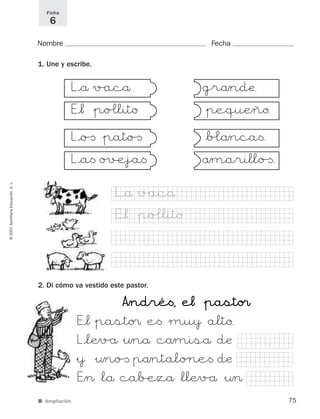 AAÎÎnnddrréé<<,, ee¬¬ &&ppaassttoo¢¢
E°¬&pasto¢ e< mu} alto.
L°lÆv/å&¤nå cåmiså dæ
&} &¤no[ påntalo∏e< dæ
EÎ>*lå ca∫ezå*llÆv/å&¤>
75
©2007SantillanaEducación,S.L.
Ficha
6
L°å v/acå
E°¬ &po£lito
L°o[ &pato[
L°a< o#eja<
gråndæ.
&pequÆño.
*b£ånca<.
åmarillo[.
Nombre Fecha
1. Une y escribe.
2. Di cómo va vestido este pastor.
E°¬ &po£lito
L°å v/acå
■ Ampliación.
825484 _ 0001-0096.qxd 20/11/06 09:25 Página 75
 