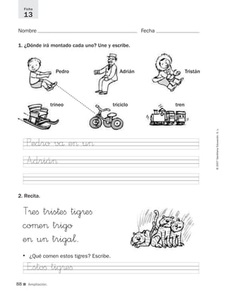 8888
©2007SantillanaEducación,S.L.
■ Ampliación.
Ficha
13
Nombre Fecha
1. ¿Dónde irá montado cada uno? Une y escribe.
2. Recita.
AdriánPedro Tristán
triciclotrineo tren
T®eﬁ tris†eﬁ tig®eﬁ
coµe> trigo
e> u> triga¬.
A”driá>
Pedro vå e> u>
E”stoﬁ tig®eﬁ
• ¿Qué comen estos tigres? Escribe.
825484 _ 0001-0096.qxd 20/11/06 09:25 Página 88
 