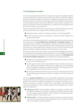 1.3. Actividades en el patio 
Los niños y las niñas de primer año no constituyen un grupo homogéneo: algunos 
cursaron el Nivel Inicial, o por lo menos el último año, otros no lo hicieron; algunos 
provienen de hogares donde los adultos los acompañan y los apoyan en sus nuevos 
desafíos escolares, otros provienen de hogares donde los adultos les brindan poca 
atención; algunos niños y niñas tienen hábitos de orden y saben compartir el es-pacio, 
los materiales y la atención del docente, en cambio otros no pueden hacerlo, 
se muestran inquietos y aun agresivos. 
A partir de esta diversidad inicial, es importante y fundamental en el primer año 
que la escuela ofrezca una propuesta de actividades que les permita: 
Organizarse para compartir el trabajo cotidiano en un clima agradable. 
Instalar rutinas escolares que beneficien a todos sin por ello ahogar la es-pontaneidad 
infantil. 
Tal como se recomienda también para el inicio de segundo año, una buena opción 
es la organización de actividades que contribuyen a establecer pautas. Un 
ejemplo de estas actividades son los juegos en el patio, a través de los cuales y por 
contraste, los niños y las niñas pueden diferenciar progresivamente el carácter de 
las tareas que se desarrollan dentro del aula. Por eso conviene la alternancia de 
ambas actividades, fundamentalmente durante el primer mes de clase. 
El docente de primer año, de acuerdo con la distribución pedagógica del tiempo 
que establecerá con el equipo directivo, podrá hacer un uso flexible de la perma-nencia 
de los alumnos y las alumnas en los distintos espacios. Esta flexibilización 
en el uso de tiempos y espacios tiene las siguientes ventajas pedagógicas: 
Establece una transición razonable entre el manejo del tiempo en el Nivel 
Inicial y en la escuela primaria. 
Permite que el docente observe las variantes de atención de los niños y las ni-ñas 
y cuando percibe signos de decaimiento o dispersión, sin necesidad de 
gritos ni desgaste, proponga un cambio de ambiente y actividades que vuel-ven 
a organizarlos en torno de un hacer en común. 
No resiente la alfabetización dado que las tareas que conforman la secuencia 
de aprendizaje propuesta para esta etapa constituyen sesiones por lo general 
breves. 
A la vez, los juegos en el patio favorecen una saludable canalización de la energía; 
son sumamente necesarios para que los alumnos y las alumnas se expresen cor-poralmente, 
atiendan consignas, se desplacen en el espacio, lo exploren y reco-nozcan 
y dominen su propio cuerpo. Entre otros juegos que seguramente 
conocerán los docentes y con los cuales enriquecerán esta propuesta, se puede 
jugar a los siguientes: 
“Adelante y atrás”. El coordinador establece la consigna: un silbato signi-fica 
saltar para adelante, dos silbatos, saltar para atrás, hay que estar aten-tos. 
Este juego se puede modificar “adentro-afuera”, “derecha-izquierda”, 
“parado-sentado”, “correr- parar”, etc. 
“El distraído”, en el que los niños y las niñas sentados en ronda tienen que 
estar atentos a la pelota que lanza el jugador del centro y repetir una frase 
o decir una palabra cuando la reciben. 
Todos pueden aprender 
10 
 